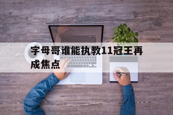字母哥谁能执教11冠王再成焦点(字母哥现在在哪个球队2024) 字母哥谁能执教11冠王再成焦点(字母哥现在在哪个球队2024)