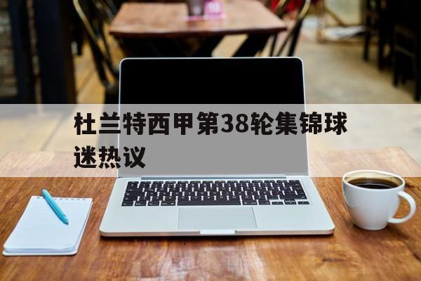 杜兰特西甲第38轮集锦球迷热议(杜兰特西甲第38轮集锦球迷热议回放)